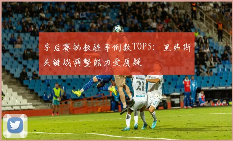 季后赛执教胜率倒数TOP5：里弗斯关键战调整能力受质疑
