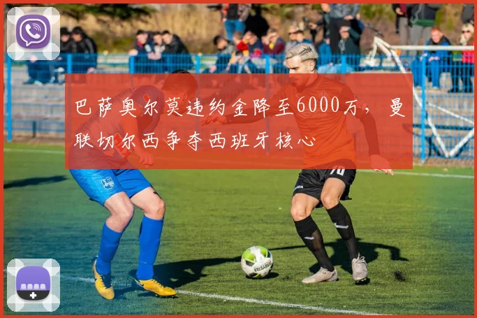 巴萨奥尔莫违约金降至6000万,曼联切尔西争夺西班牙核心