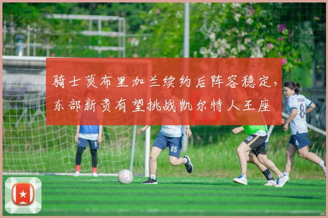 骑士莫布里加兰续约后阵容稳定,东部新贵有望挑战凯尔特人王座