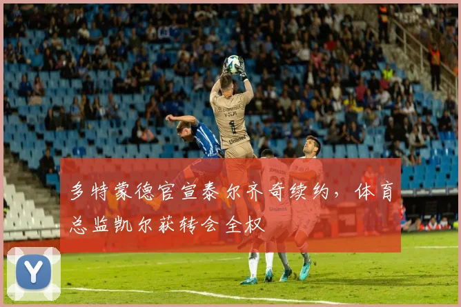 多特蒙德官宣泰尔齐奇续约，体育总监凯尔获转会全权